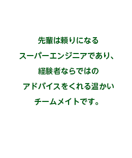 先輩は頼りになるスーパーエンジニアであり、経験者ならではのアドバイスをくれる温かいチームメイトです。