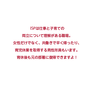 ISPは仕事と子育ての両立について理解がある職場。女性だけでなく、共働きで早く帰ったり、育児休業を取得する男性社員もいます。育休後も元の部署に復帰できますよ！