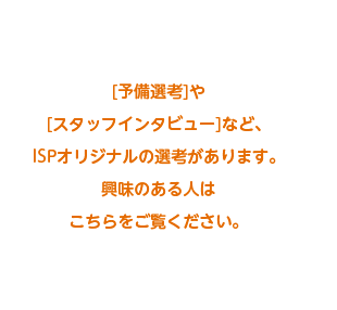 予備選考やスタッフインタビューなど、ISPオリジナルの選考があります。興味のある方はこちらをご覧ください。