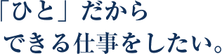 「ひと」だからできる仕事をしたい。