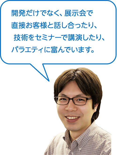 開発だけでなく、展示会で直接お客様と話し合ったり、技術をセミナーで講演したり、バラエティに富んでいます。