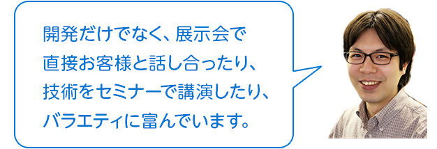 開発だけでなく、展示会で直接お客様と話し合ったり、技術をセミナーで講演したり、バラエティに富んでいます。